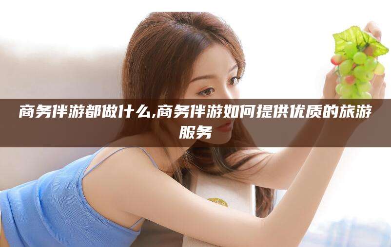 梅河口商务伴游都做什么,商务伴游如何提供优质的旅游服务