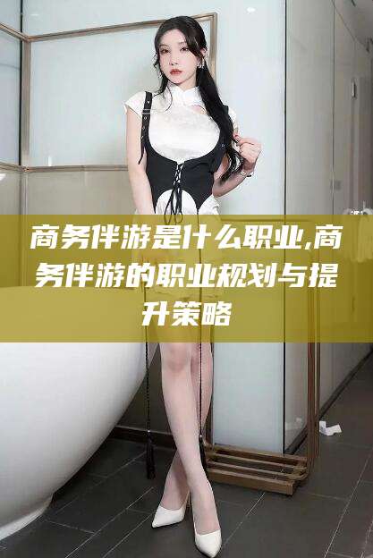 梅河口商务伴游是什么职业,商务伴游的职业规划与提升策略