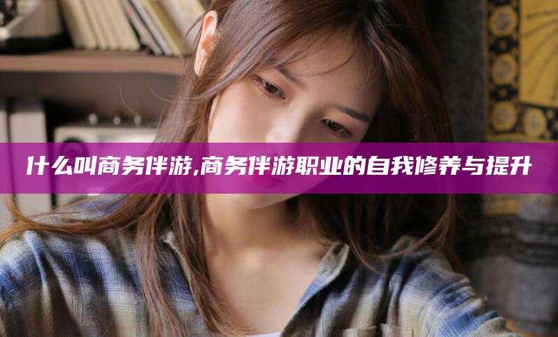 梅河口什么叫商务伴游,商务伴游职业的自我修养与提升