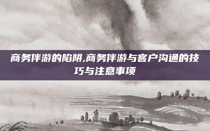 梅河口商务伴游的陷阱,商务伴游与客户沟通的技巧与注意事项