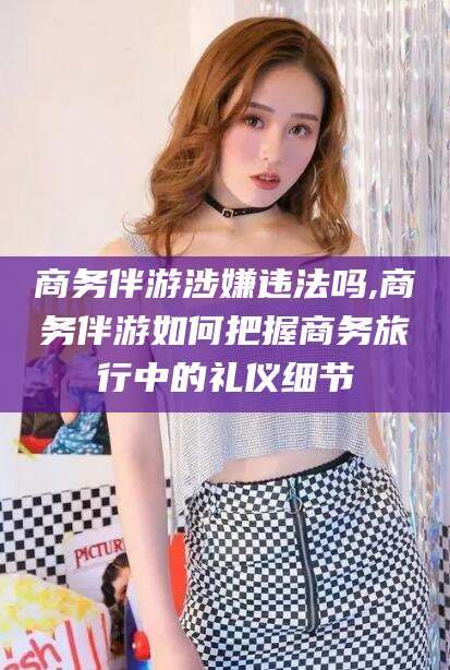 梅河口商务伴游涉嫌违法吗,商务伴游如何把握商务旅行中的礼仪细节