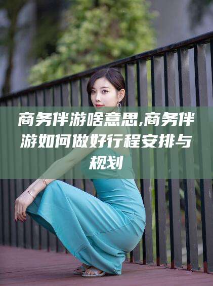 梅河口商务伴游啥意思,商务伴游如何做好行程安排与规划