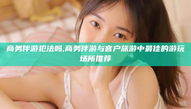 梅河口商务伴游犯法吗,商务伴游与客户旅游中最佳的游玩场所推荐