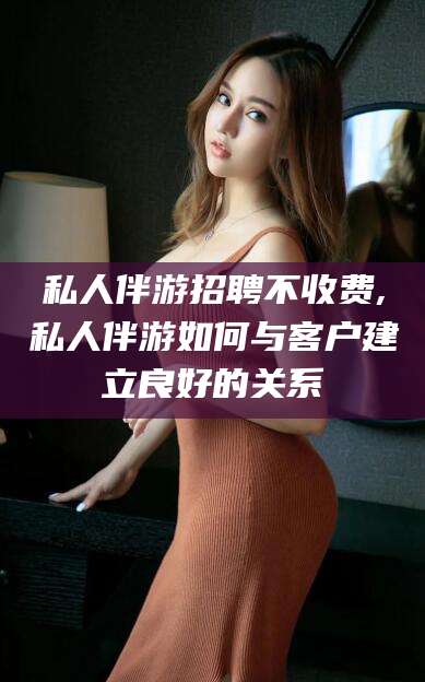 梅河口私人伴游招聘不收费,私人伴游如何与客户建立良好的关系