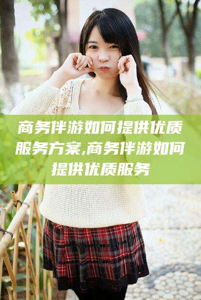 梅河口商务伴游如何提供优质服务方案,商务伴游如何提供优质服务