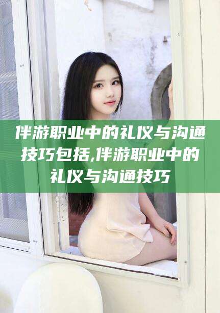 梅河口伴游职业中的礼仪与沟通技巧包括,伴游职业中的礼仪与沟通技巧