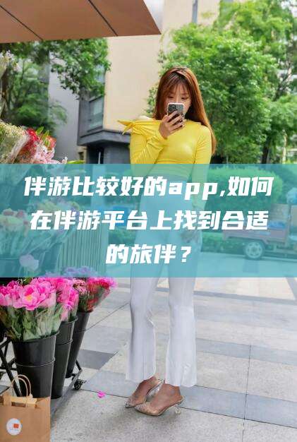 梅河口伴游比较好的app,如何在伴游平台上找到合适的旅伴？