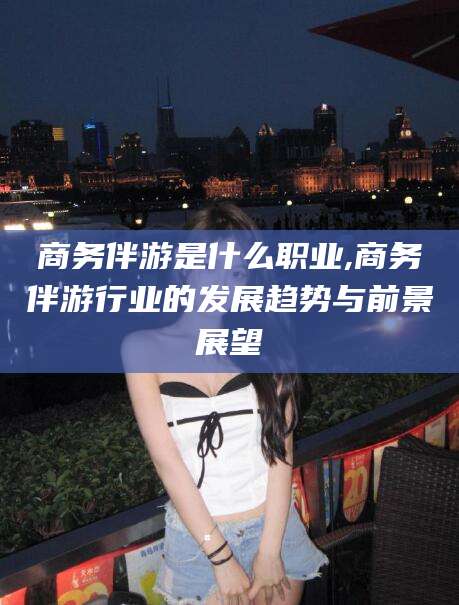 梅河口商务伴游是什么职业,商务伴游行业的发展趋势与前景展望