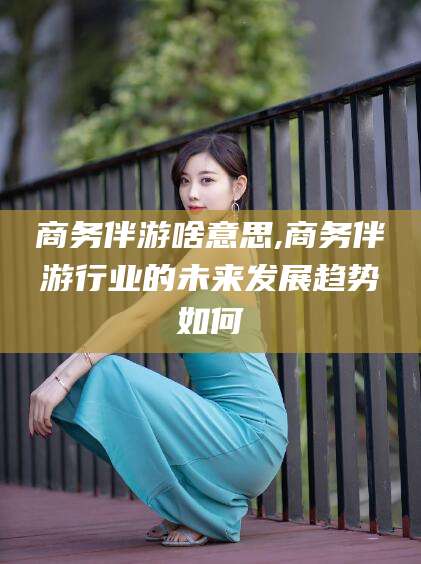 梅河口商务伴游啥意思,商务伴游行业的未来发展趋势如何