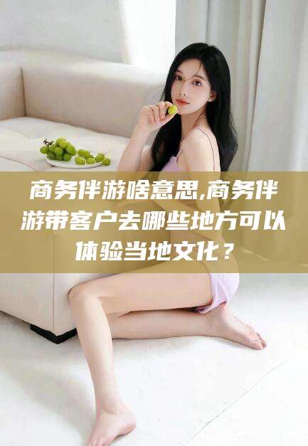 梅河口商务伴游啥意思,商务伴游带客户去哪些地方可以体验当地文化？