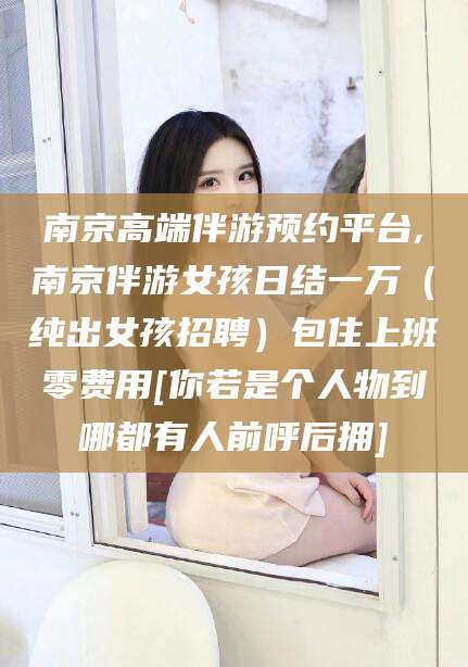 梅河口南京高端伴游预约平台,南京伴游女孩日结一万（纯出女孩招聘）包住上班零费用[你若是个人物到哪都有人前呼后拥]