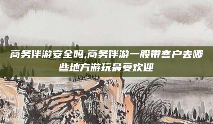 梅河口商务伴游安全吗,商务伴游一般带客户去哪些地方游玩最受欢迎