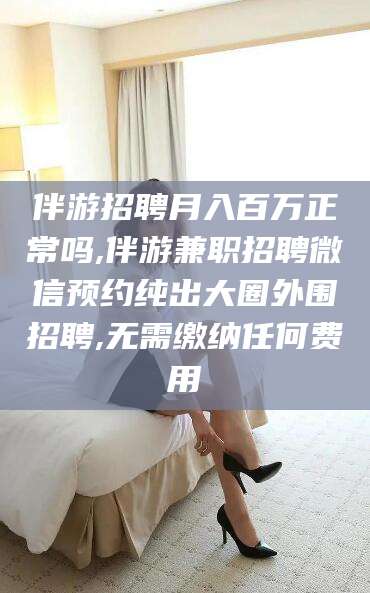 梅河口伴游招聘月入百万正常吗,伴游兼职招聘微信预约纯出大圈外围招聘,无需缴纳任何费用