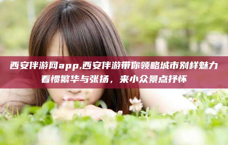 梅河口西安伴游网app,西安伴游带你领略城市别样魅力看惯繁华与张扬，来小众景点抒怀