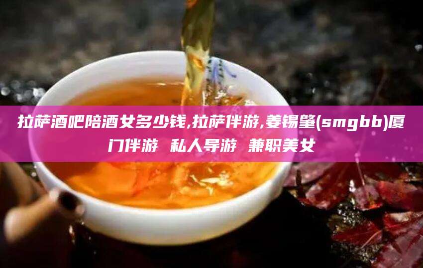 梅河口拉萨酒吧陪酒女多少钱,拉萨伴游,姜锡肇(smgbb)厦门伴游 私人导游 兼职美女