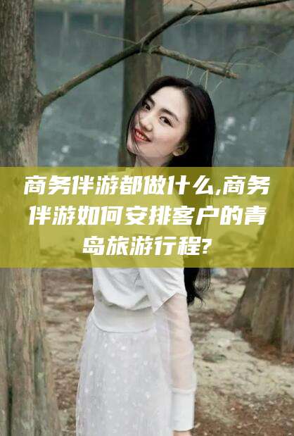 梅河口商务伴游都做什么,商务伴游如何安排客户的青岛旅游行程?