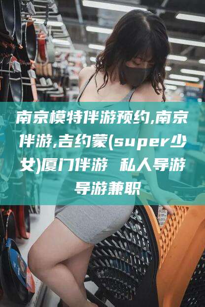 梅河口南京模特伴游预约,南京伴游,吉约蒙(super少女)厦门伴游 私人导游 导游兼职