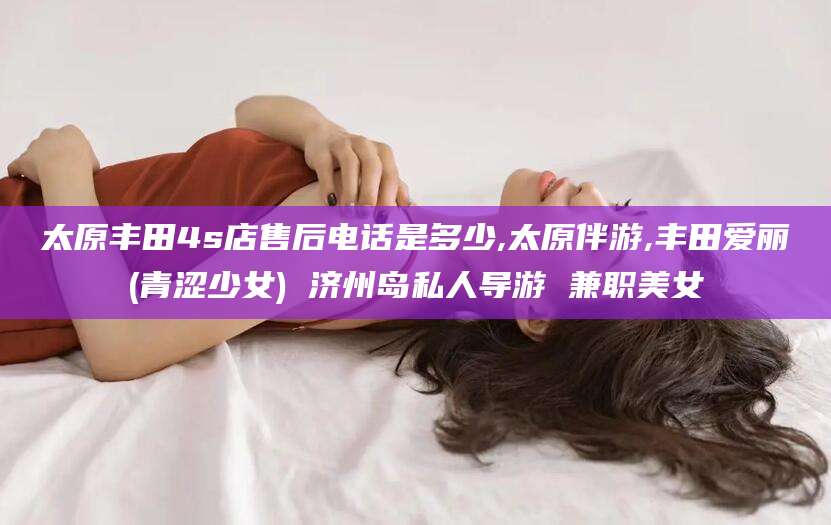 梅河口太原丰田4s店售后电话是多少,太原伴游,丰田爱丽(青涩少女) 济州岛私人导游 兼职美女