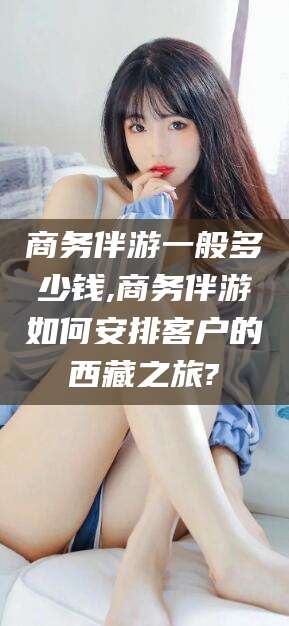 梅河口商务伴游一般多少钱,商务伴游如何安排客户的西藏之旅?