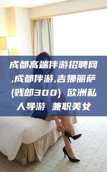梅河口成都高端伴游招聘网,成都伴游,吉娜丽萨(贱郎300) 欧洲私人导游 兼职美女