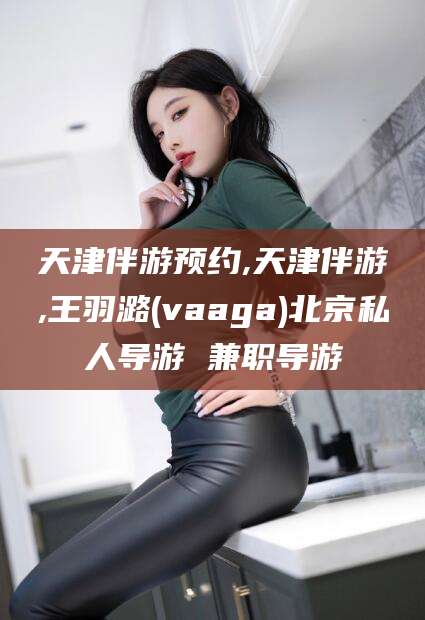 梅河口天津伴游预约,天津伴游,王羽潞(vaaga)北京私人导游 兼职导游