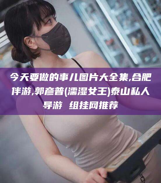 梅河口今天要做的事儿图片大全集,合肥伴游,郭彦普(濡湿女王)泰山私人导游 组挂网推荐