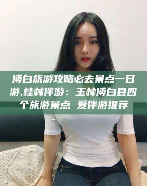 梅河口博白旅游攻略必去景点一日游,桂林伴游：玉林博白县四个旅游景点 爱伴游推荐