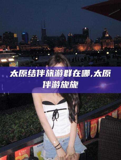 梅河口太原结伴旅游群在哪,太原伴游旎旎