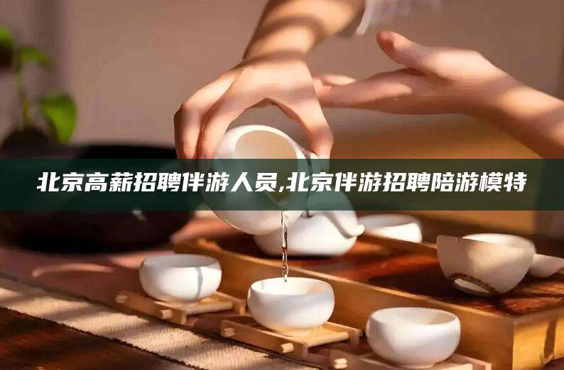梅河口北京高薪招聘伴游人员,北京伴游招聘陪游模特