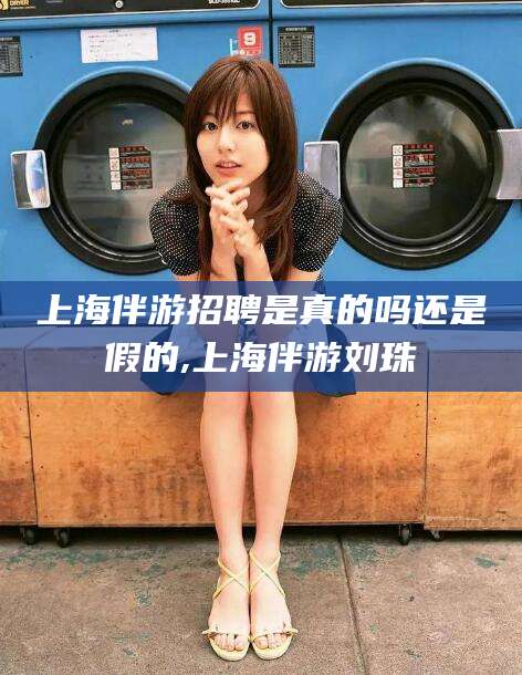 梅河口上海伴游招聘是真的吗还是假的,上海伴游刘珠