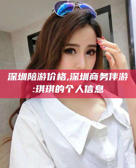 梅河口深圳陪游价格,深圳商务伴游:琪琪的个人信息