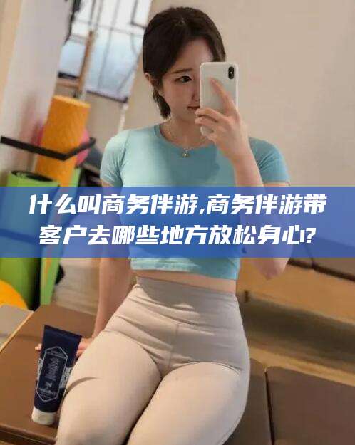 梅河口什么叫商务伴游,商务伴游带客户去哪些地方放松身心?