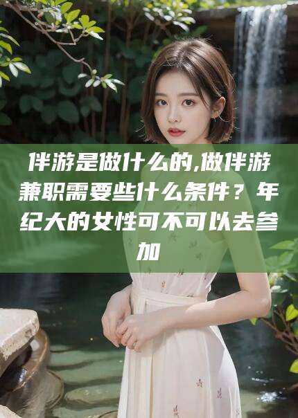 梅河口伴游是做什么的,做伴游兼职需要些什么条件？年纪大的女性可不可以去参加