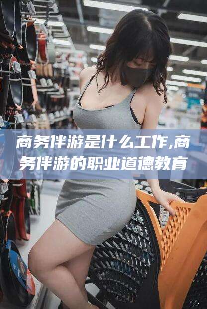 梅河口商务伴游是什么工作,商务伴游的职业道德教育