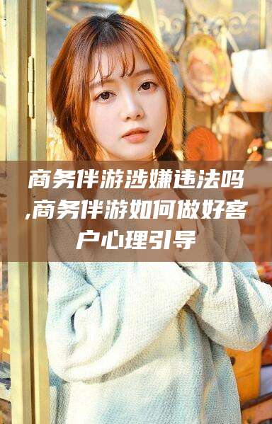 梅河口商务伴游涉嫌违法吗,商务伴游如何做好客户心理引导