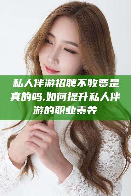 梅河口私人伴游招聘不收费是真的吗,如何提升私人伴游的职业素养