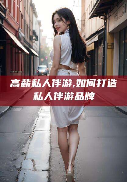 梅河口高薪私人伴游,如何打造私人伴游品牌