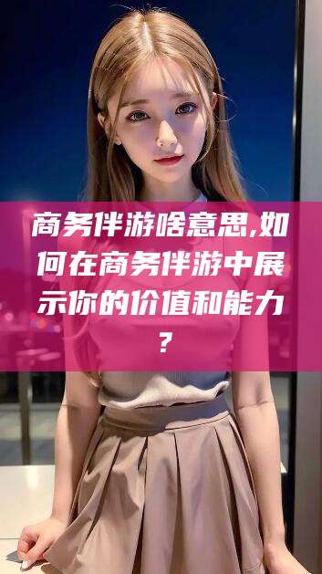 梅河口商务伴游啥意思,如何在商务伴游中展示你的价值和能力？