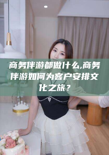 梅河口商务伴游都做什么,商务伴游如何为客户安排文化之旅？