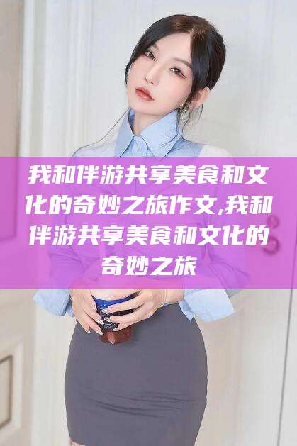 梅河口我和伴游共享美食和文化的奇妙之旅作文,我和伴游共享美食和文化的奇妙之旅