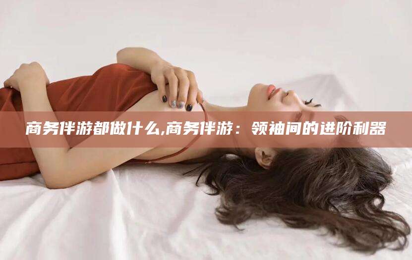 梅河口商务伴游都做什么,商务伴游：领袖间的进阶利器