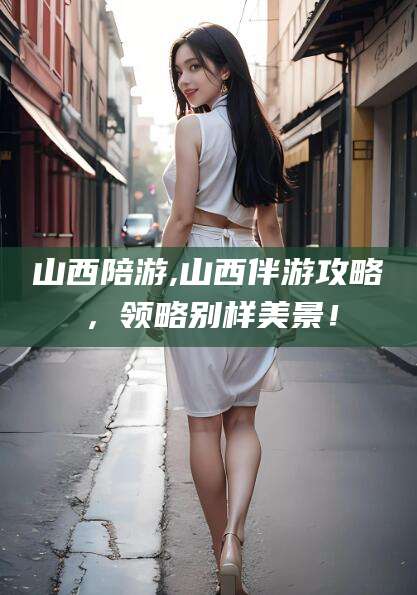 梅河口山西陪游,山西伴游攻略，领略别样美景！