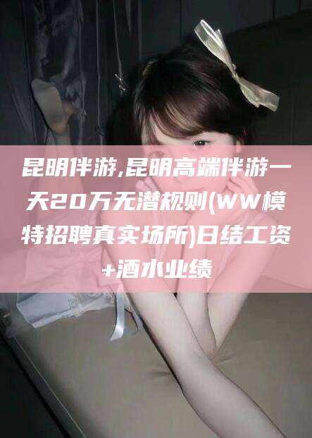 梅河口昆明伴游,昆明高端伴游一天20万无潜规则(WW模特招聘真实场所)日结工资+酒水业绩