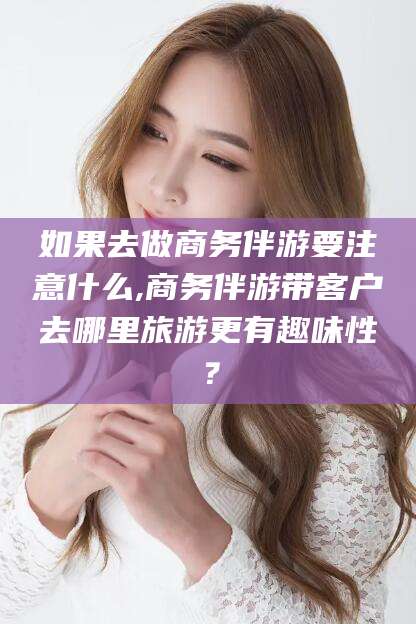 梅河口如果去做商务伴游要注意什么,商务伴游带客户去哪里旅游更有趣味性？