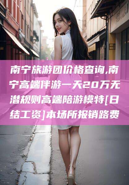 梅河口南宁旅游团价格查询,南宁高端伴游一天20万无潜规则高端陪游模特[日结工资]本场所报销路费