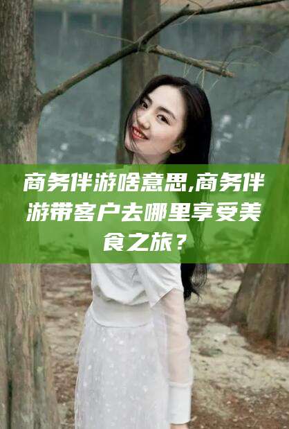 梅河口商务伴游啥意思,商务伴游带客户去哪里享受美食之旅？