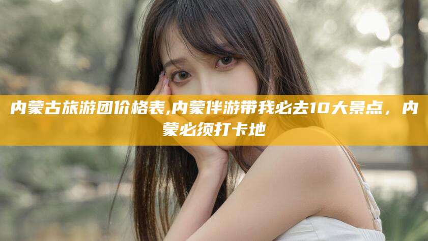 梅河口内蒙古旅游团价格表,内蒙伴游带我必去10大景点，内蒙必须打卡地