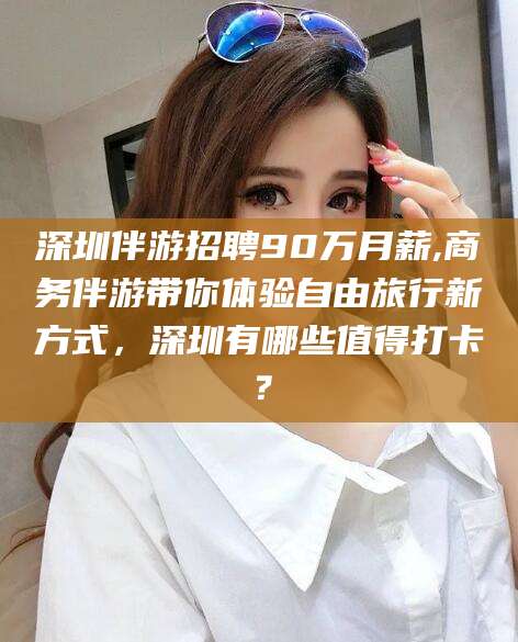 梅河口深圳伴游招聘90万月薪,商务伴游带你体验自由旅行新方式，深圳有哪些值得打卡？