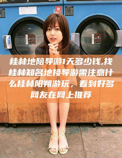 梅河口桂林地陪导游1天多少钱,找桂林知名地接导游需注意什么桂林阳朔游玩，看到好多网友在网上推荐