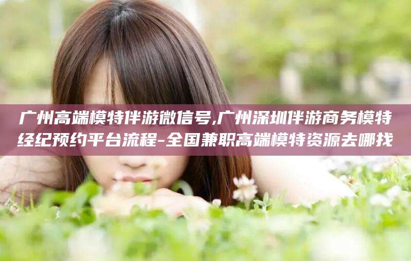 梅河口广州高端模特伴游微信号,广州深圳伴游商务模特经纪预约平台流程-全国兼职高端模特资源去哪找